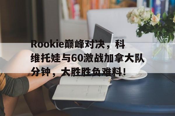 详细阅读:南宫28-Rookie巅峰对决,科维托娃与60激战加拿大队分钟,大胜胜负难料!的简单介绍 南宫28-Rookie巅峰对决,科维托娃与60激战加拿大队分钟,大胜胜负难料!的简单介绍